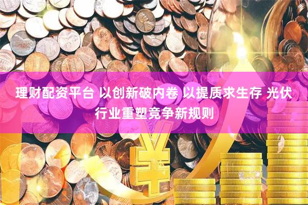 理财配资平台 以创新破内卷 以提质求生存 光伏行业重塑竞争新规则