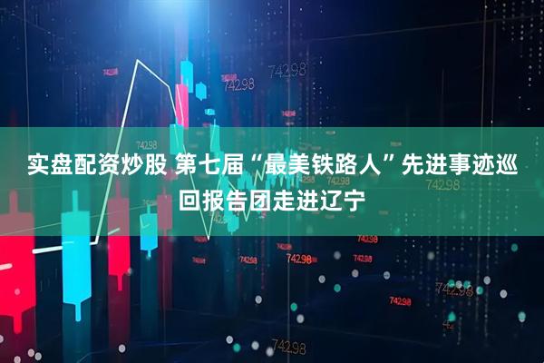 实盘配资炒股 第七届“最美铁路人”先进事迹巡回报告团走进辽宁