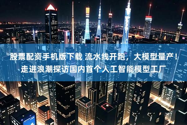 股票配资手机版下载 流水线开跑，大模型量产！走进浪潮探访国内首个人工智能模型工厂