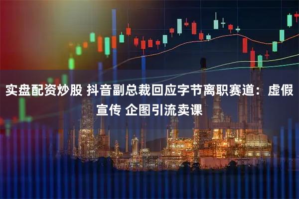 实盘配资炒股 抖音副总裁回应字节离职赛道：虚假宣传 企图引流卖课