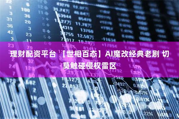 理财配资平台 【世相百态】AI魔改经典老剧 切莫触碰侵权雷区