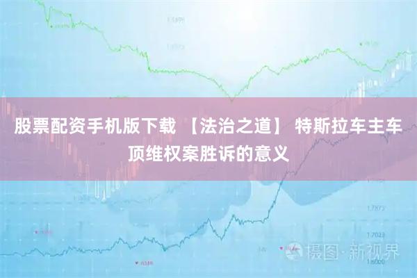 股票配资手机版下载 【法治之道】 特斯拉车主车顶维权案胜诉的意义