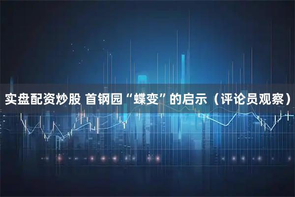 实盘配资炒股 首钢园“蝶变”的启示（评论员观察）
