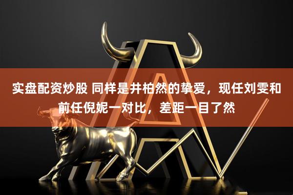 实盘配资炒股 同样是井柏然的挚爱，现任刘雯和前任倪妮一对比，差距一目了然