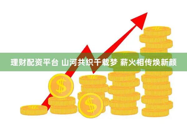 理财配资平台 山河共织千载梦 薪火相传焕新颜