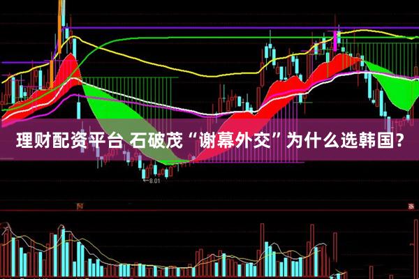 理财配资平台 石破茂“谢幕外交”为什么选韩国？