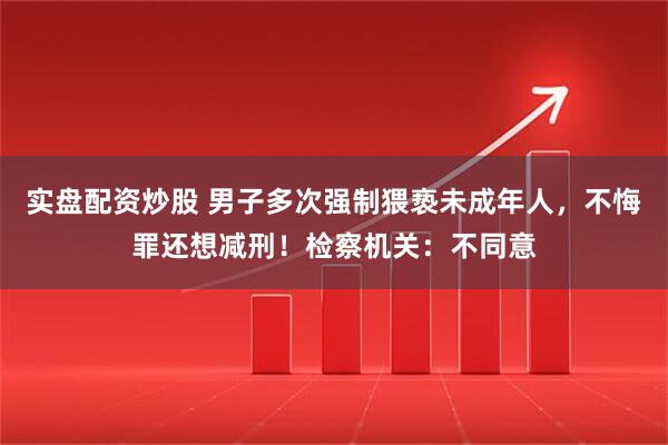 实盘配资炒股 男子多次强制猥亵未成年人，不悔罪还想减刑！检察机关：不同意