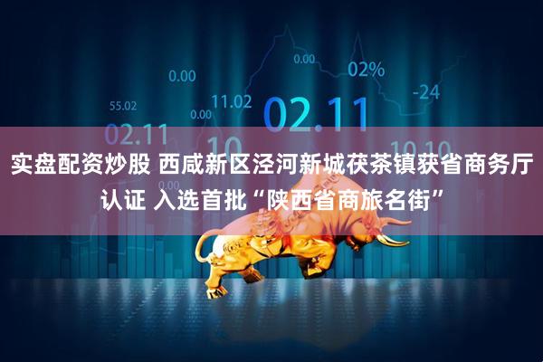 实盘配资炒股 西咸新区泾河新城茯茶镇获省商务厅认证 入选首批“陕西省商旅名街”